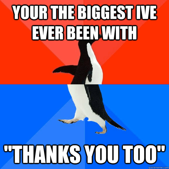 Your the biggest ive ever been with 
