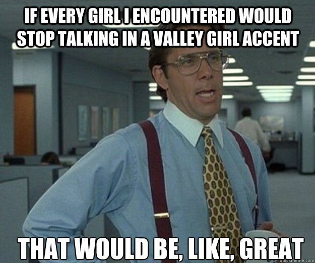 If every girl I encountered would stop talking in a valley girl accent THAT WOULD be, like, GREAT - If every girl I encountered would stop talking in a valley girl accent THAT WOULD be, like, GREAT  that would be great
