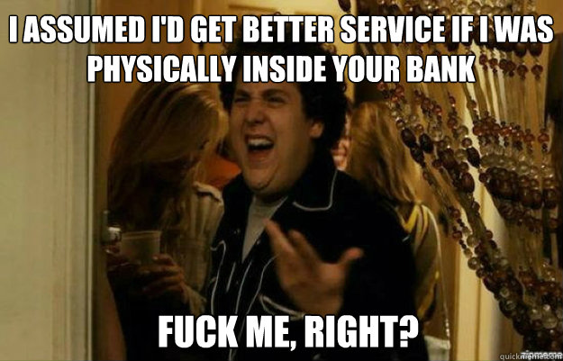I assumed I'd get better service if I was physically inside your bank FUCK ME, RIGHT?  fuck me right