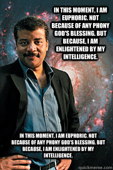 In this moment, I am euphoric. Not because of any phony god's blessing. But because, I am enlightened by my intelligence. In this moment, I am euphoric. Not because of any phony god's blessing. But because, I am enlightened by my intelligence. - In this moment, I am euphoric. Not because of any phony god's blessing. But because, I am enlightened by my intelligence. In this moment, I am euphoric. Not because of any phony god's blessing. But because, I am enlightened by my intelligence.  Neil deGrasse Tyson
