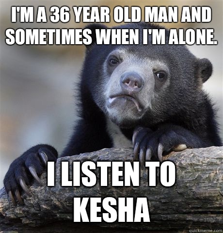 I'm a 36 year old man and sometimes when I'm alone. I listen to kesha  Confession Bear