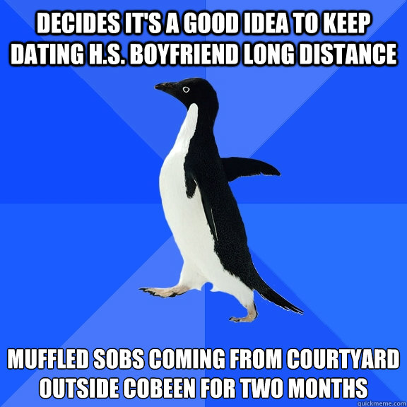 decides it's a good idea to keep dating h.s. boyfriend long distance muffled sobs coming from courtyard 
outside cobeen for two months  Socially Awkward Penguin