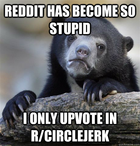 Reddit has become so stupid i only upvote in r/circlejerk   Confession Bear