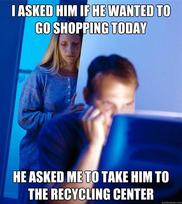 I asked him if he wanted to go shopping today he asked Me to take him to the recycling center  Redditors Wife