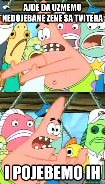 ajde da uzmemo nedojebane zene sa tvitera i pojebemo ih  Push it somewhere else Patrick