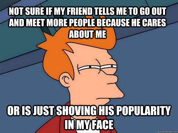 Not sure if my friend tells me to go out and meet more people because he cares about me or is just shoving his popularity in my face - Not sure if my friend tells me to go out and meet more people because he cares about me or is just shoving his popularity in my face  Futurama Fry