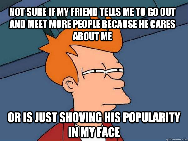 Not sure if my friend tells me to go out and meet more people because he cares about me or is just shoving his popularity in my face  Futurama Fry