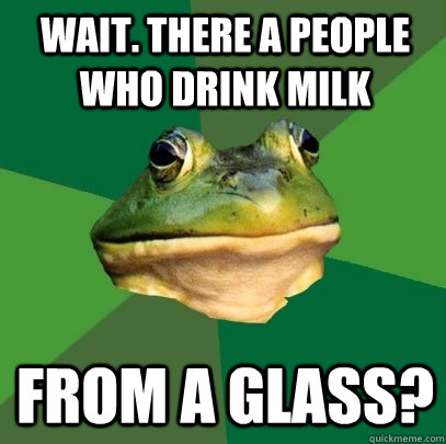 Wait. There a people who drink milk From a glass?  Foul Bachelor Frog