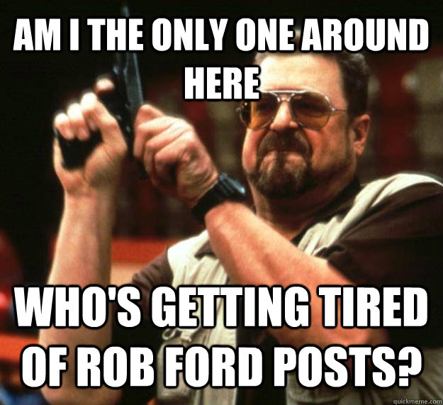 AM I THE ONLY ONE AROUND HERE who's getting tired of rob ford posts?  Angry Walter