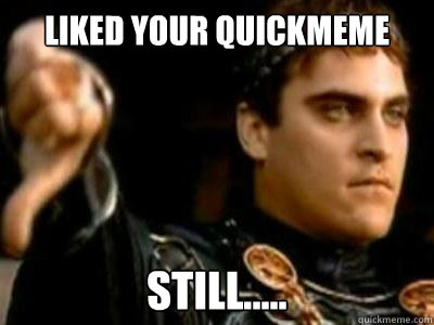 Liked your quickmeme still.....  Downvoting Roman