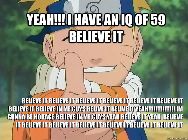 believe it believe it believe it believe it believe it believe it believe it believe in me guys belive it belive it yeah!!!!!!!!!!!!!!! im gunna be hokage believe in me guys yeah believe it yeah  believe it believe it believe it believe it believe it beli  