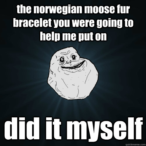the norwegian moose fur bracelet you were going to help me put on did it myself  Forever Alone