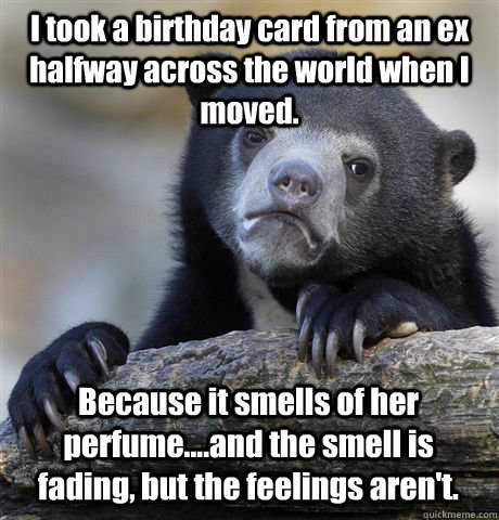 I took a birthday card from an ex halfway across the world when I moved. Because it smells of her perfume....and the smell is fading, but the feelings aren't.  Confession Bear