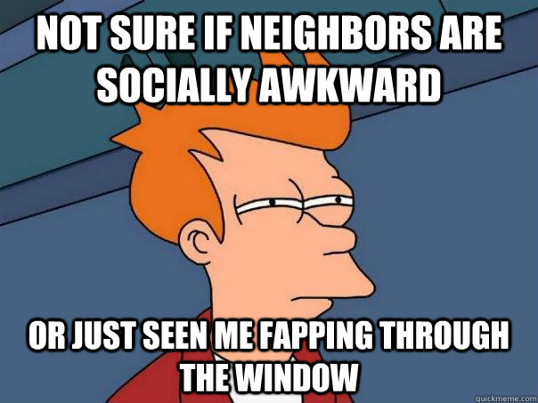Not sure if neighbors are socially awkward Or just seen me fapping through the window  Futurama Fry
