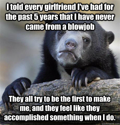 I told every girlfriend I've had for the past 5 years that I have never came from a blowjob They all try to be the first to make me, and they feel like they accomplished something when I do.  Confession Bear