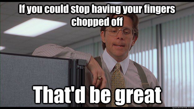 If you could stop having your fingers chopped off That'd be great  officespace