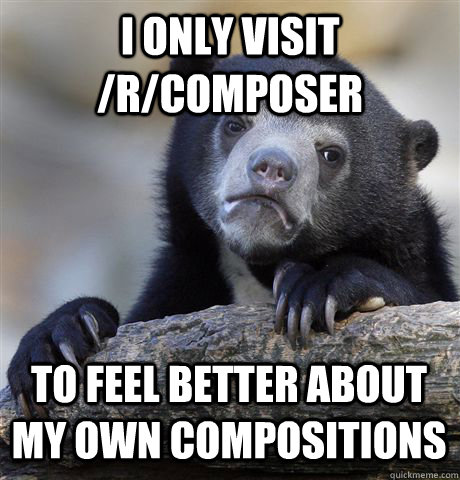 i only visit /r/composer to feel better about my own compositions  Confession Bear
