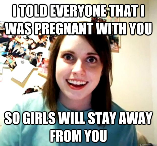 I told everyone that I was pregnant with you so girls will stay away from you  Overly Attached Girlfriend