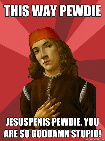 this way pewdie jesuspenis pewdie. you are so goddamn stupid!  Scumbag Stefano