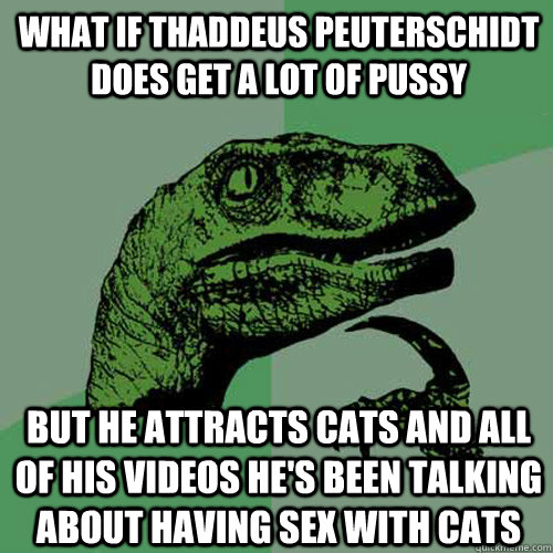 What if Thaddeus Peuterschidt does get a lot of pussy But he attracts cats and all of his videos he's been talking about having sex with cats - What if Thaddeus Peuterschidt does get a lot of pussy But he attracts cats and all of his videos he's been talking about having sex with cats  Philosoraptor
