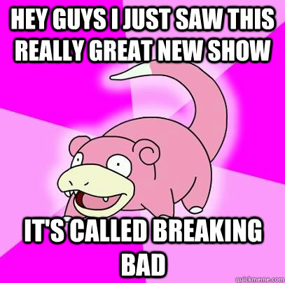 Hey guys I just saw this really great new show IT'S CALLED breaking bad  Slowpoke