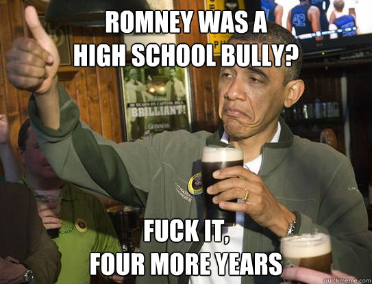 Romney was a 
high school bully? Fuck it,
four more years  Upvoting Obama
