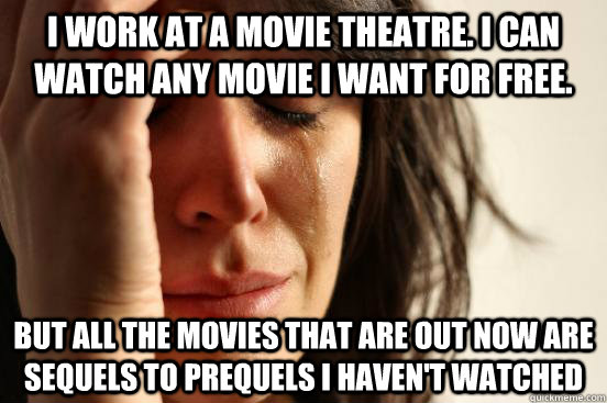 I work at a movie theatre. I can watch any movie I want for free. but all the movies that are out now are sequels to prequels I haven't watched  First World Problems