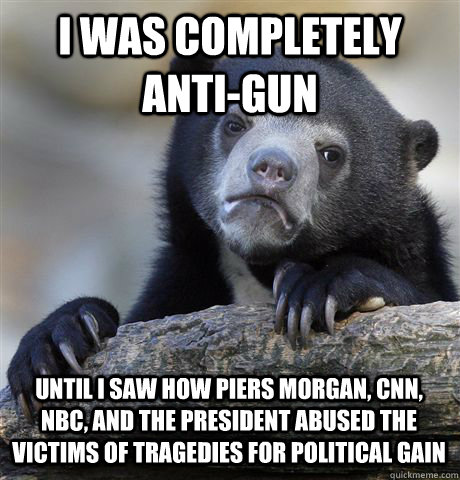 I WAS COMPLETELY ANTI-GUN  UNTIL I SAW HOW PIERS MORGAN, CNN, NBC, AND THE PRESIDENT ABUSED THE VICTIMS OF TRAGEDIES FOR POLITICAL GAIN - I WAS COMPLETELY ANTI-GUN  UNTIL I SAW HOW PIERS MORGAN, CNN, NBC, AND THE PRESIDENT ABUSED THE VICTIMS OF TRAGEDIES FOR POLITICAL GAIN  Confession Bear