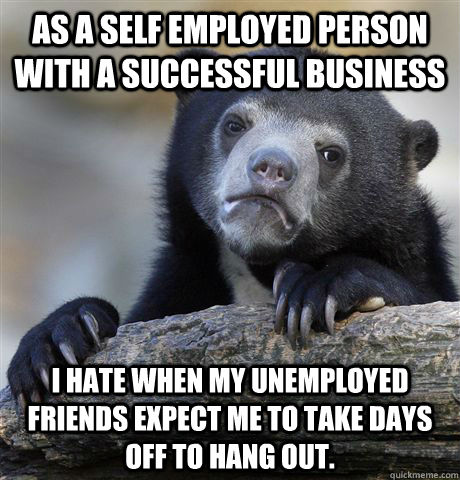 As a self employed person with a successful business I hate when my unemployed friends expect me to take days off to hang out.  Confession Bear