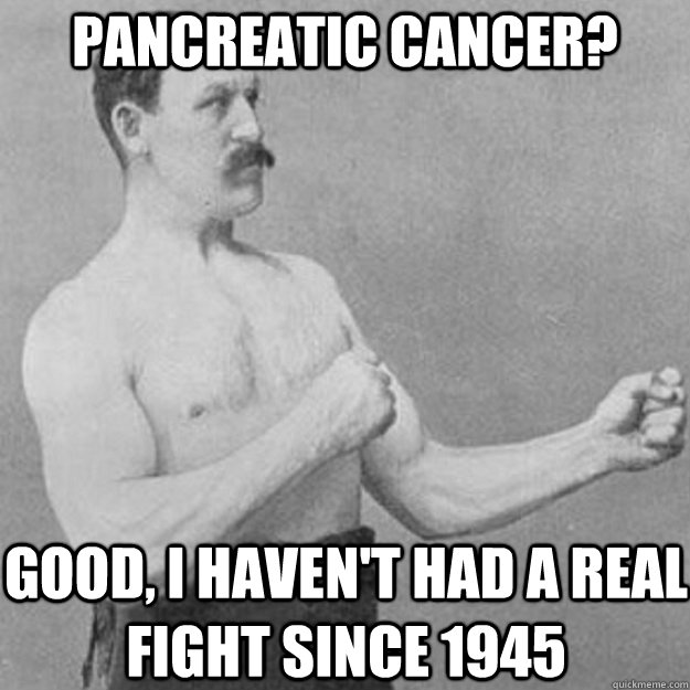 Pancreatic cancer? good, i haven't had a real fight since 1945  overly manly man