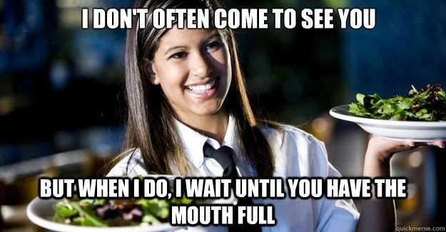I don't often come to see you But when I do, I wait until you have the mouth full  Scumbag Waitress