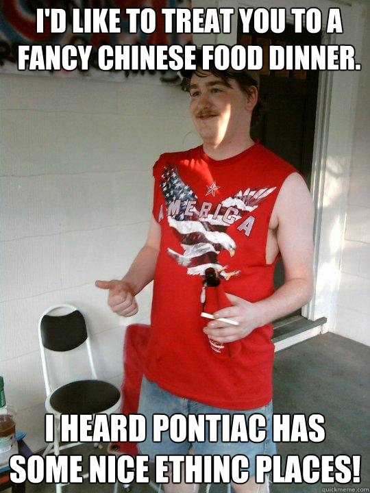 I'd like to treat you to a fancy chinese food dinner. I heard pontiac has some nice ethinc places!  Redneck Randal
