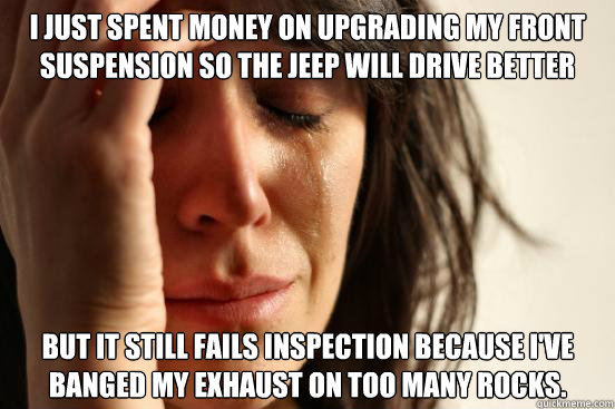 I just spent money on upgrading my front suspension so the jeep will drive better but it still fails inspection because i've banged my exhaust on too many rocks.  First World Problems