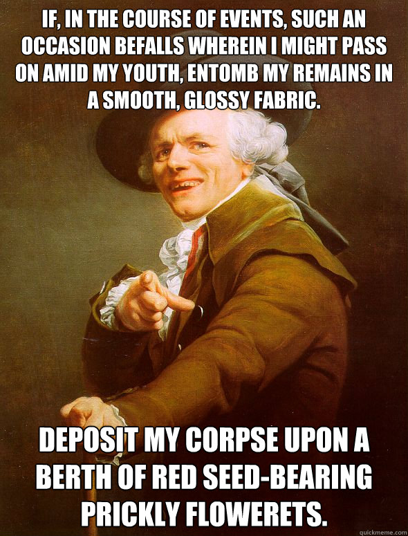 If, in the course of events, such an occasion befalls wherein I might pass on amid my youth, entomb my remains in a smooth, glossy fabric. Deposit my corpse upon a berth of red seed-bearing prickly flowerets.  Joseph Ducreux
