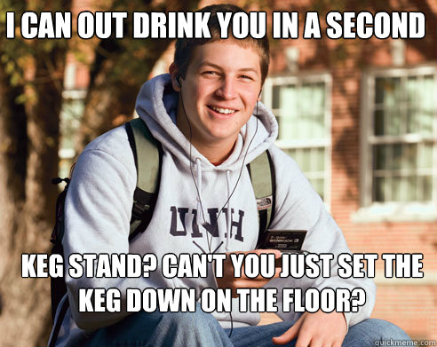 i can out drink you in a second keg stand? can't you just set the keg down on the floor?  College Freshman
