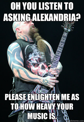 Oh you listen to Asking Alexandria? Please enlighten me as to how heavy your music is.  Condescending Kerry King
