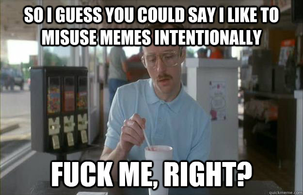 So I guess you could say I like to misuse memes intentionally FUCK me, right?  Gettin Pretty Serious