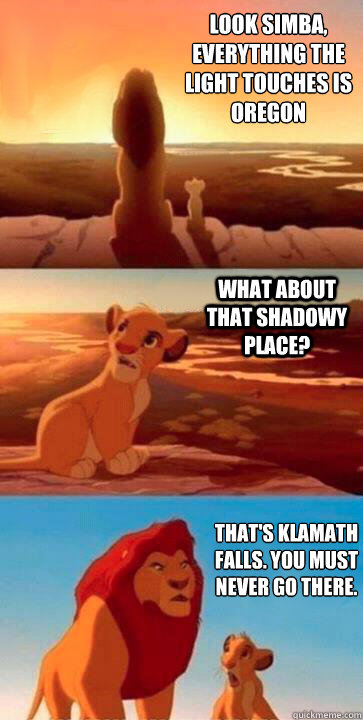 look simba, everything the light touches is Oregon what about that shadowy place? that's klamath falls. you must never go there. - look simba, everything the light touches is Oregon what about that shadowy place? that's klamath falls. you must never go there.  SIMBA