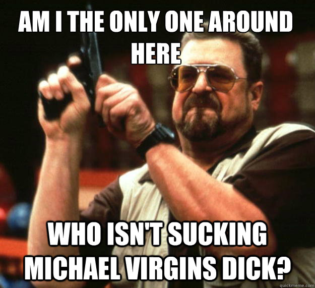 Am I the only one around here who isn't sucking michael virgins dick?  Walter
