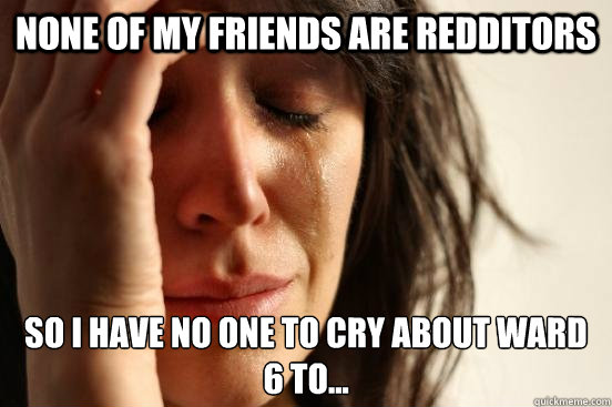 None of my friends are redditors so i have no one to cry about ward 6 to... - None of my friends are redditors so i have no one to cry about ward 6 to...  First World Problems