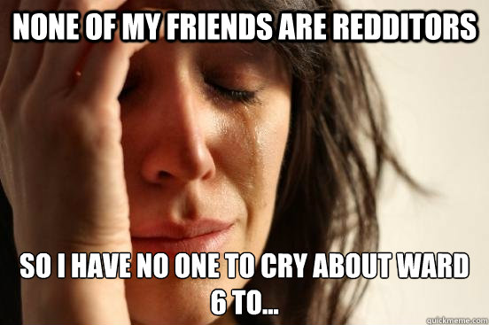 None of my friends are redditors so i have no one to cry about ward 6 to...  First World Problems