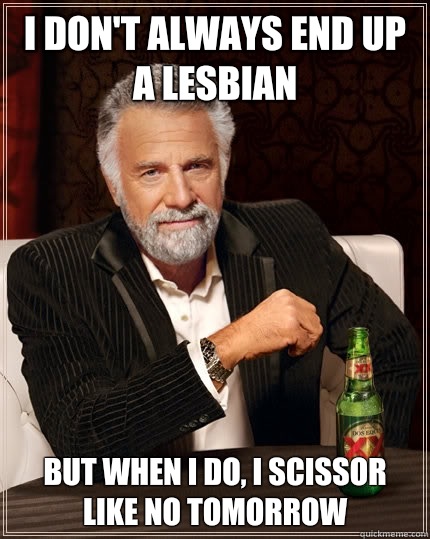 I don't always end up a lesbian but when I do, I scissor like no tomorrow  The Most Interesting Man In The World