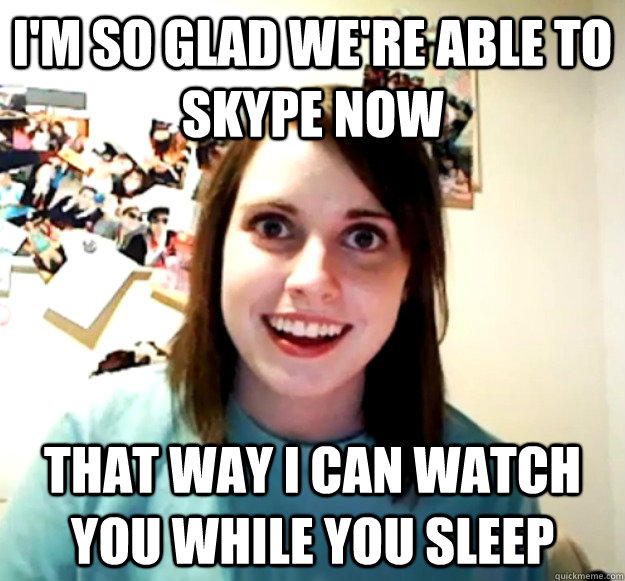 i'm so glad we're able to skype now that way i can watch you while you sleep  Overly Attached Girlfriend
