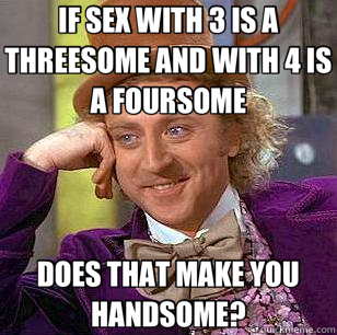 IF SEX WITH 3 IS A THREESOME AND WITH 4 IS A FOURSOME DOES THAT MAKE YOU HANDSOME?  Condescending Wonka