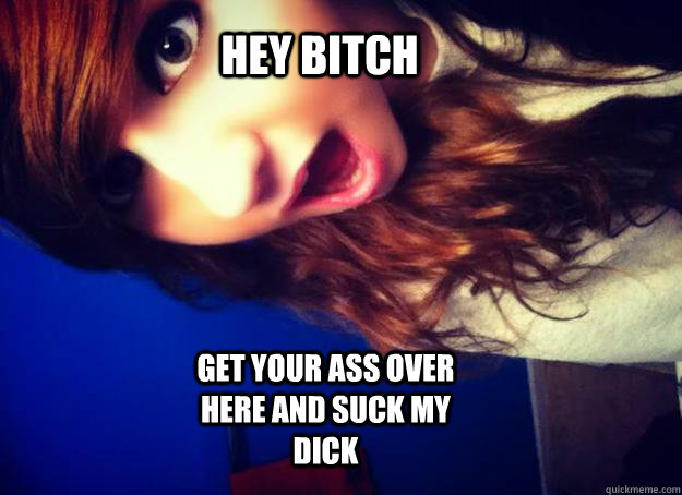            hey bitch GET YOUR ASS OVER HERE AND SUCK MY DICK -            hey bitch GET YOUR ASS OVER HERE AND SUCK MY DICK  bitch