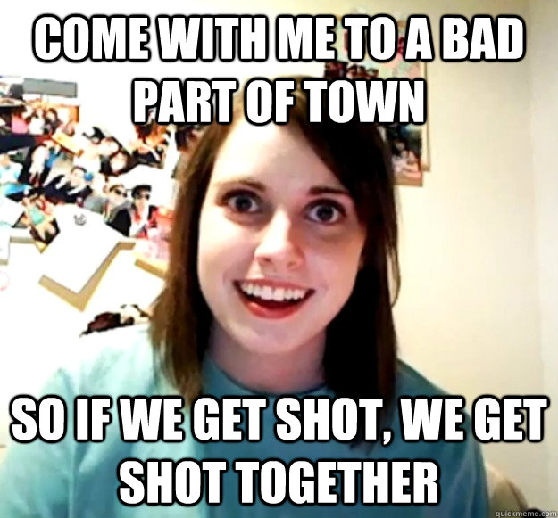 come with me to a bad part of town so if we get shot, we get shot together  Overly Attached Girlfriend