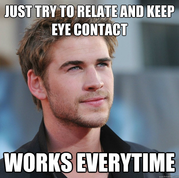Just try to relate and keep eye contact Works everytime  Attractive Guy Girl Advice