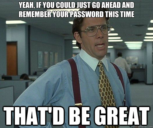 Yeah, if you could just go ahead and remember your password this time That'd be great  Lumbergh