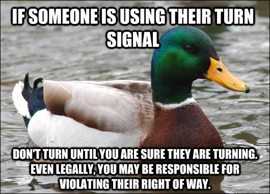 If someone is using their turn signal Don't turn until you are sure they are turning. Even legally, you may be responsible for violating their right of way.  Actual Advice Mallard