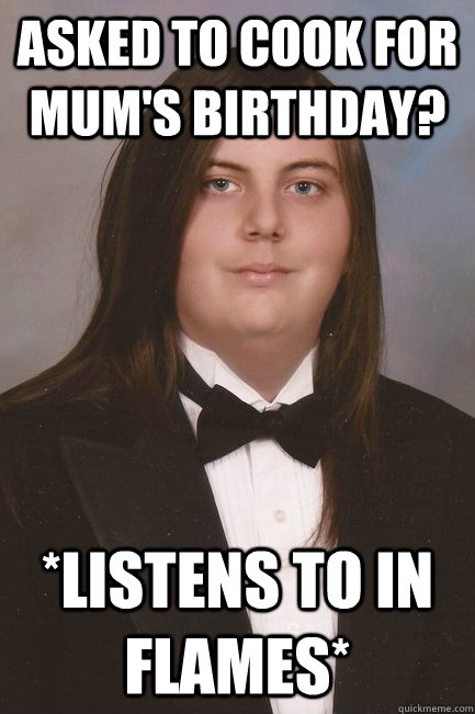 asked to cook for mum's birthday? *listens to in flames*  Sophisticated Metal-Head